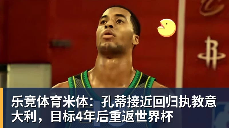 乐竞体育米体：孔蒂接近回归执教意大利，目标4年后重返世界杯