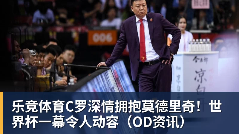 乐竞体育C罗深情拥抱莫德里奇！世界杯一幕令人动容（OD资讯）