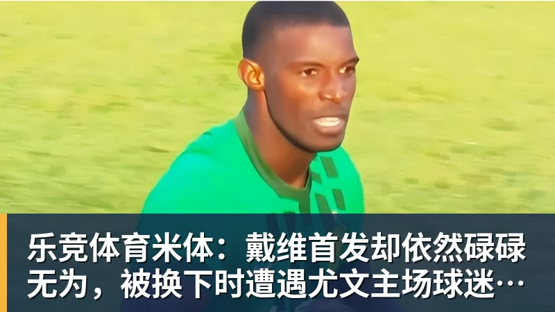 乐竞体育米体：戴维首发却依然碌碌无为，被换下时遭遇尤文主场球迷嘘声