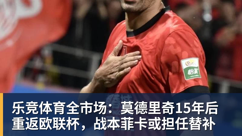 乐竞体育全市场：莫德里奇15年后重返欧联杯，战本菲卡或担任替补