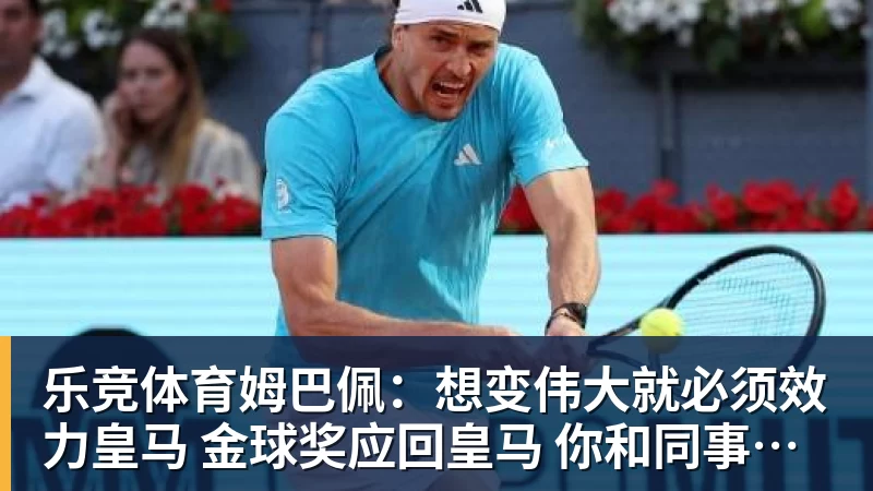 乐竞体育姆巴佩：想变伟大就必须效力皇马 金球奖应回皇马 你和同事都是朋友？