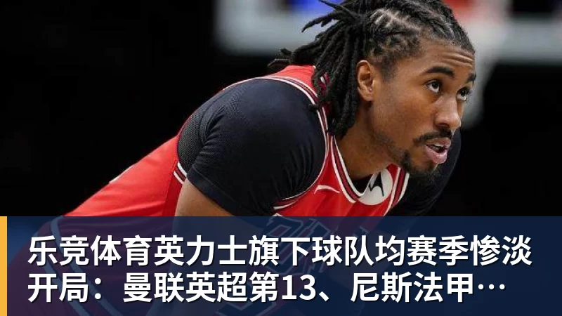 乐竞体育英力士旗下球队均赛季惨淡开局：曼联英超第13、尼斯法甲垫底