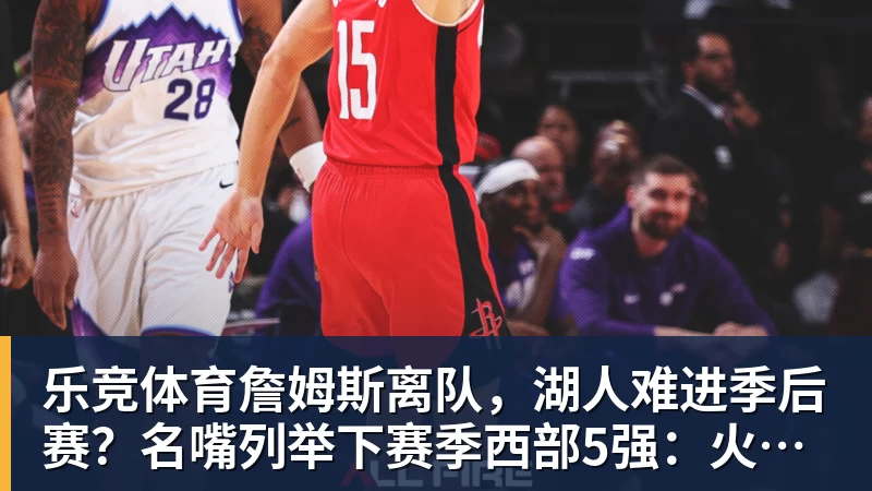 乐竞体育詹姆斯离队，湖人难进季后赛？名嘴列举下赛季西部5强：火箭在列