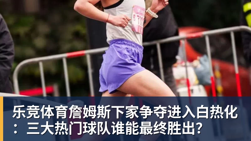乐竞体育詹姆斯下家争夺进入白热化：三大热门球队谁能最终胜出？