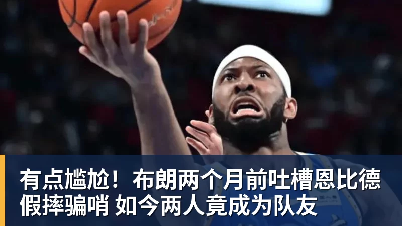 有点尴尬！布朗两个月前吐槽恩比德假摔骗哨 如今两人竟成为队友