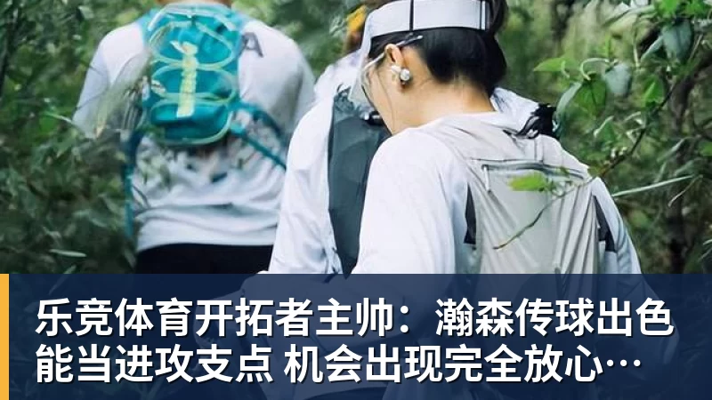 乐竞体育开拓者主帅：瀚森传球出色能当进攻支点 机会出现完全放心派他上场