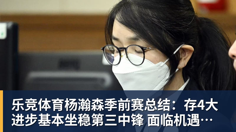 乐竞体育杨瀚森季前赛总结：存4大进步基本坐稳第三中锋 面临机遇与挑战